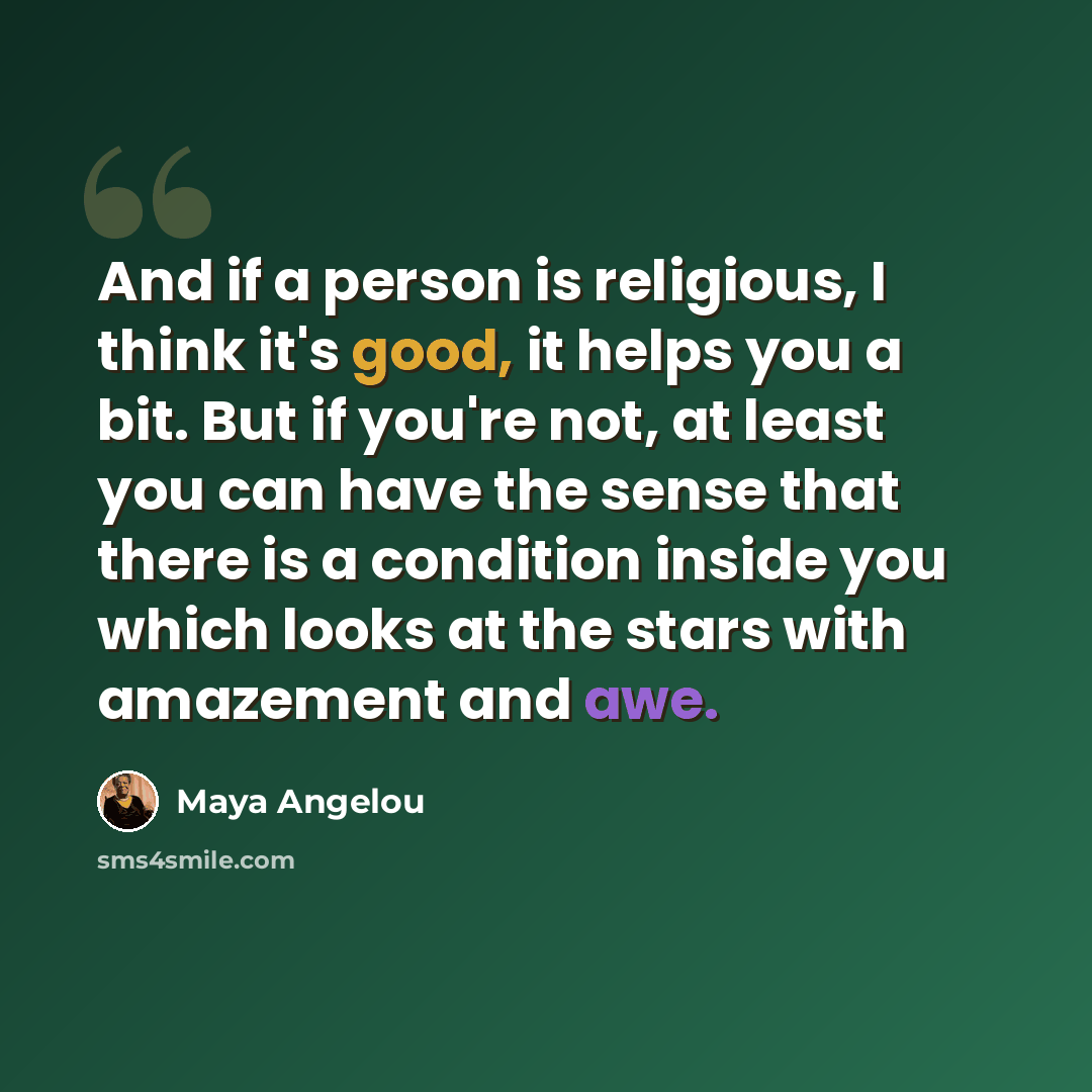 “And if a person is religious, I think it's good, it helps you a bit. But if you're not, at least you can have the sense that there is a condition inside you which looks at the stars with amazement and awe.” quote by Maya Angelou