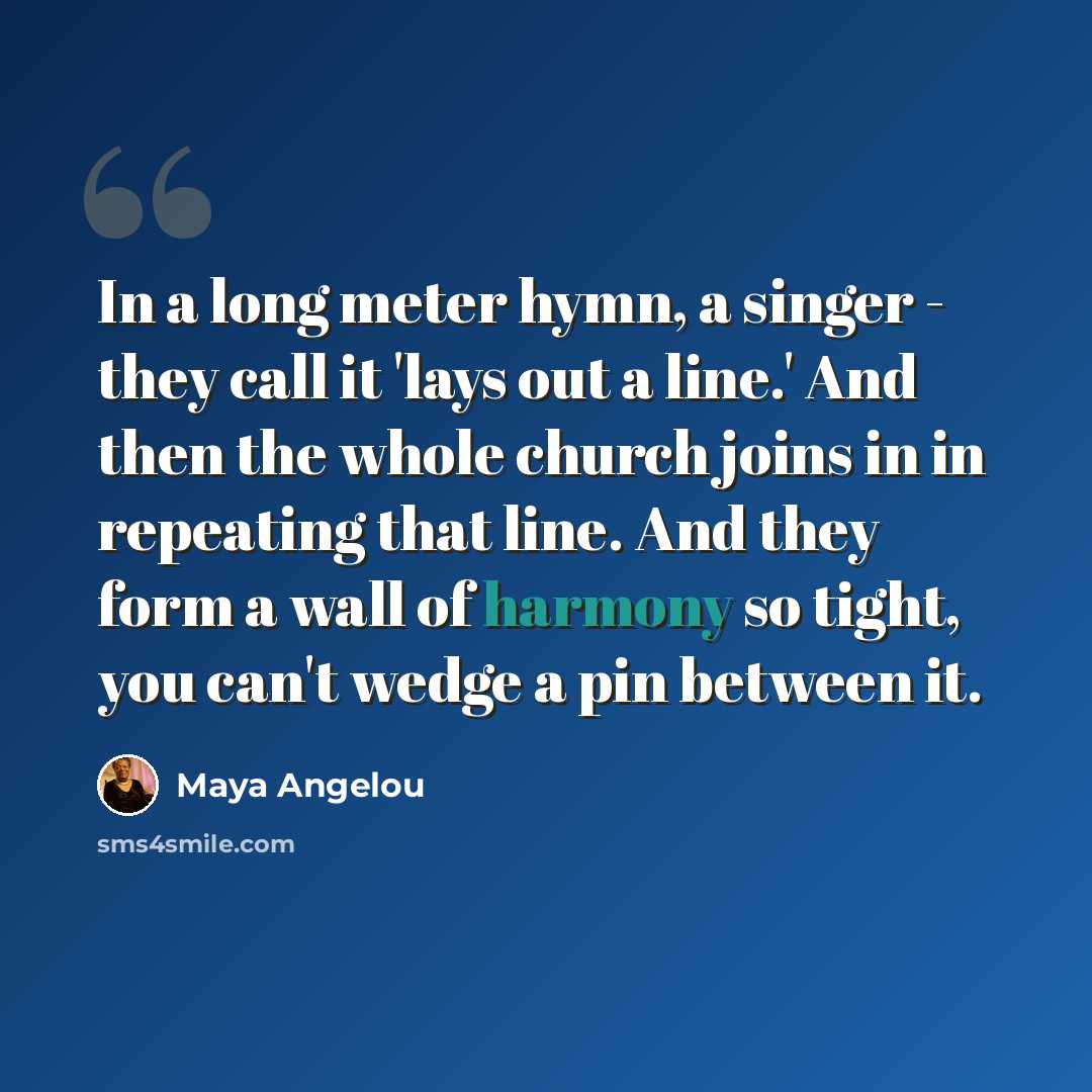 “In a long meter hymn, a singer - they call it 'lays out a line.' And then the whole church joins in in repeating that line. And they form a wall of harmony so tight, you can't wedge a pin between it.” quote by Maya Angelou