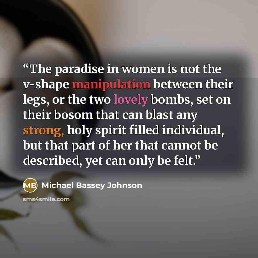 “The paradise in women is not the v-shape manipulation between their legs, or the two lovely bombs, set on their bosom that can blast any strong, holy spirit filled individual, but that part of her that cannot be described, yet can only be felt.” quote by Michael Bassey Johnson