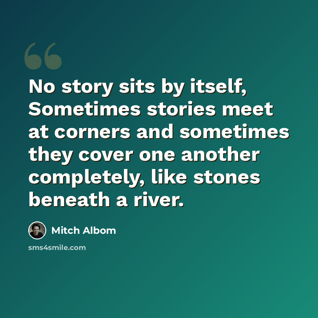 “No story sits by itself, Sometimes stories meet at corners and sometimes they cover one another completely, like stones beneath a river.” quote by Mitch Albom