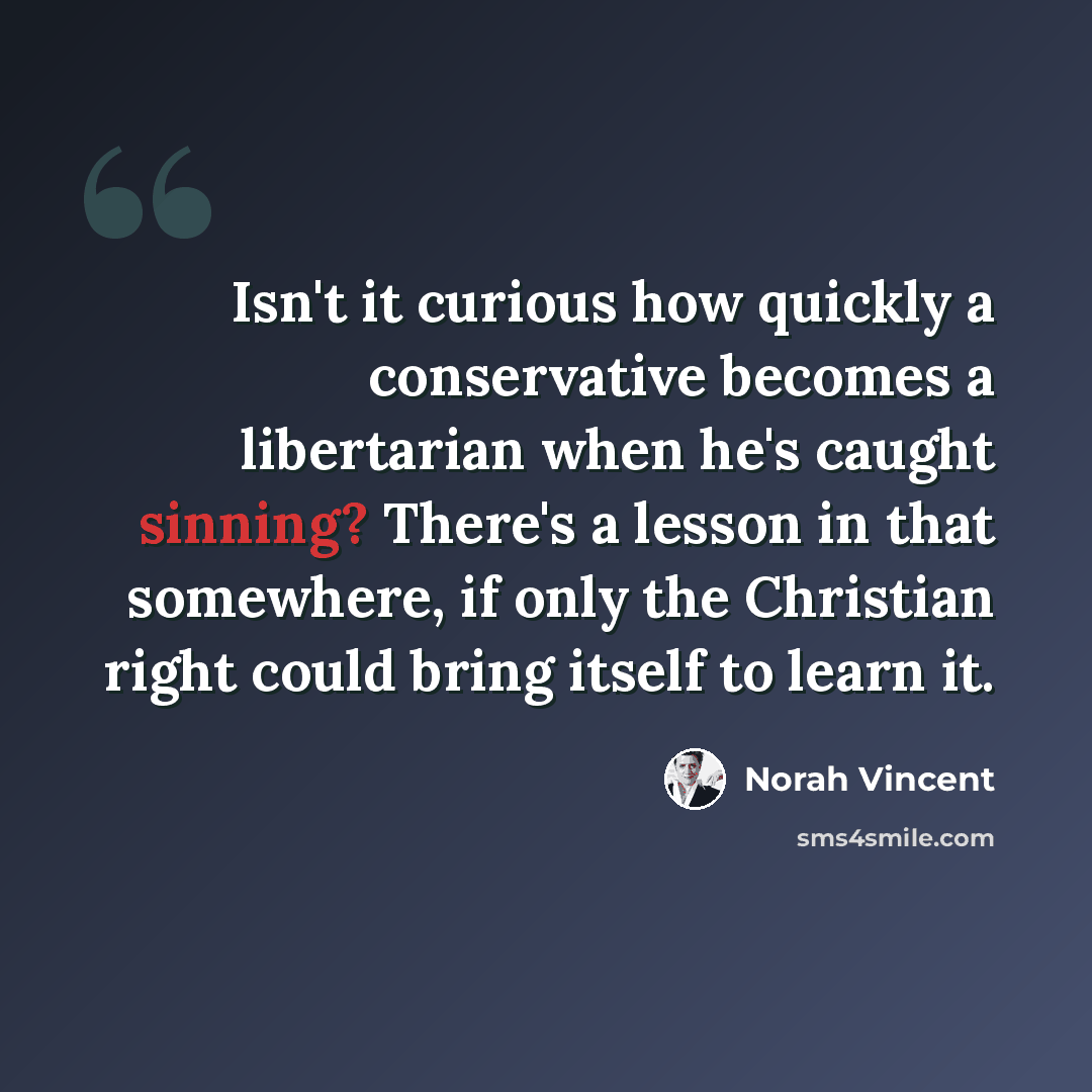 “Isn't it curious how quickly a conservative becomes a libertarian when he's caught sinning? There's a lesson in that somewhere, if only the Christian right could bring itself to learn it.” quote by Norah Vincent