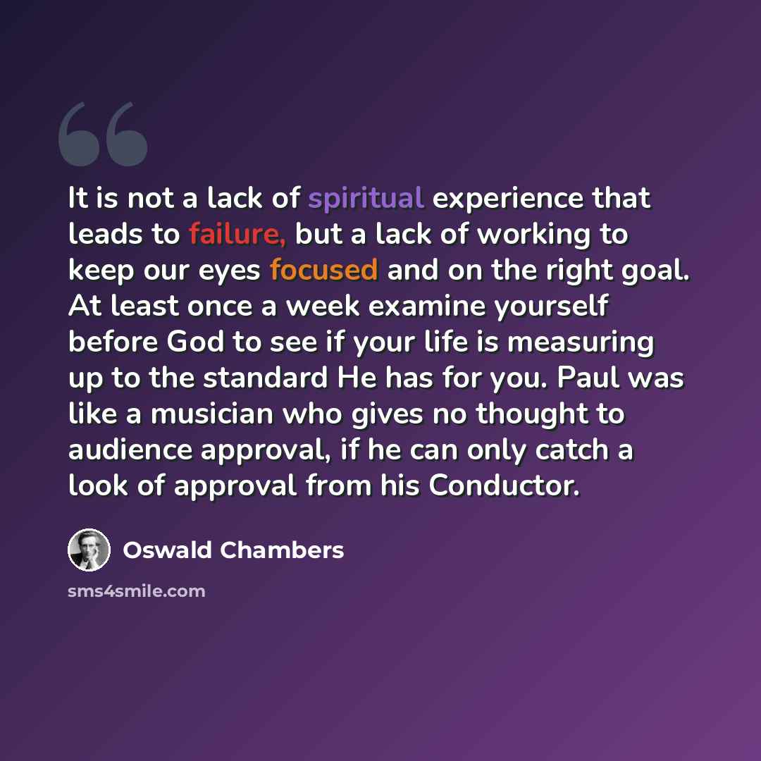 “It is not a lack of spiritual experience that leads to failure, but a lack of working to keep our eyes focused and on the right goal. At least once a week examine yourself before God to see if your life is measuring up to the standard He has for you. Paul was like a musician who gives no thought…” quote by Oswald Chambers