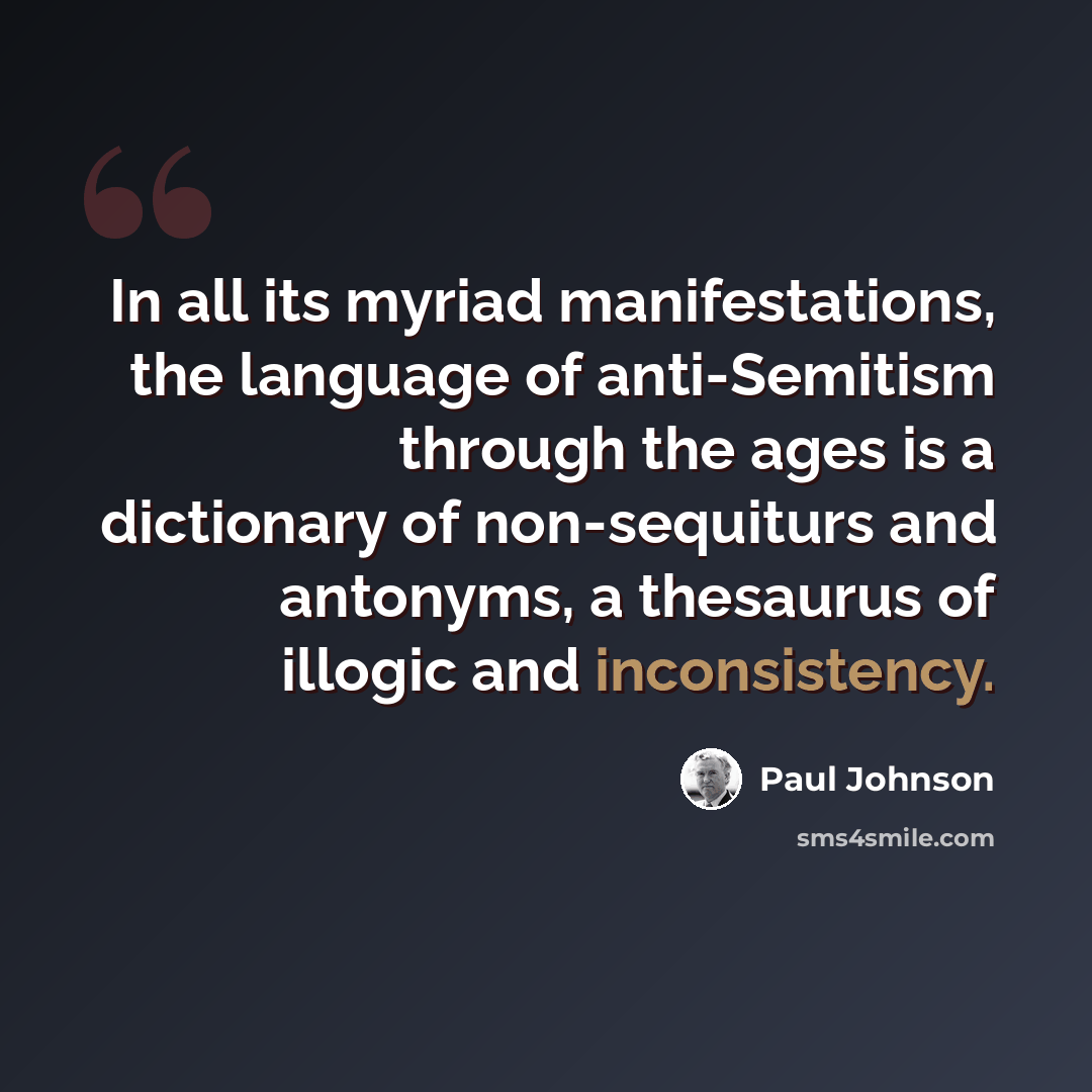 “In all its myriad manifestations, the language of anti-Semitism through the ages is a dictionary of non-sequiturs and antonyms, a thesaurus of illogic and inconsistency.” quote by Paul Johnson