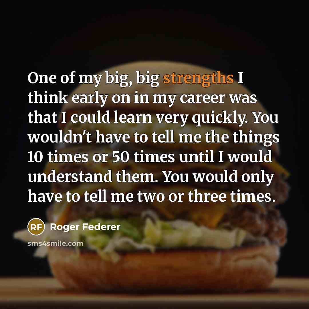 “One of my big, big strengths I think early on in my career was that I could learn very quickly. You wouldn't have to tell me the things 10 times or 50 times until I would understand them. You would only have to tell me two or three times.” quote by Roger Federer
