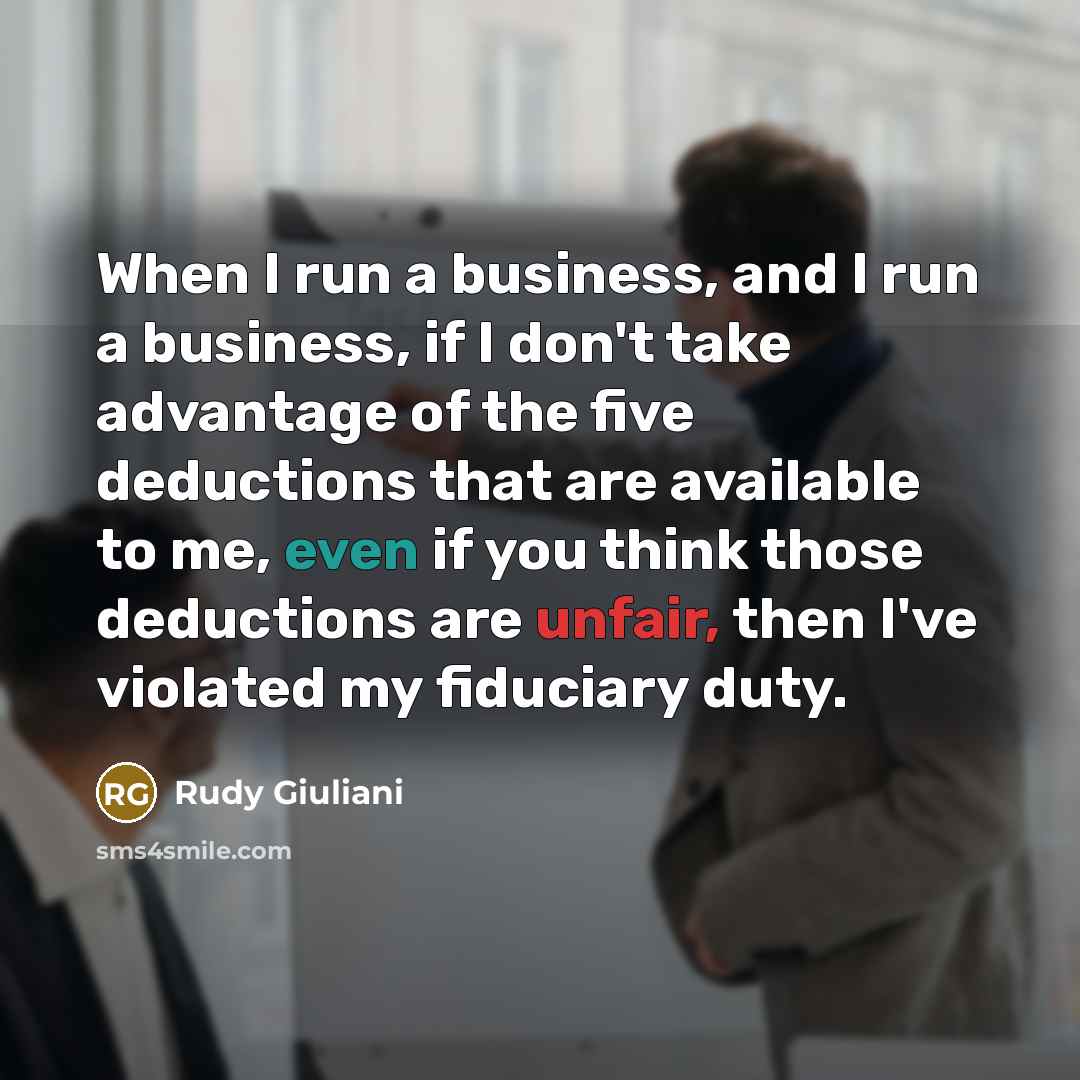 “When I run a business, and I run a business, if I don't take advantage of the five deductions that are available to me, even if you think those deductions are unfair, then I've violated my fiduciary duty.” quote by Rudy Giuliani