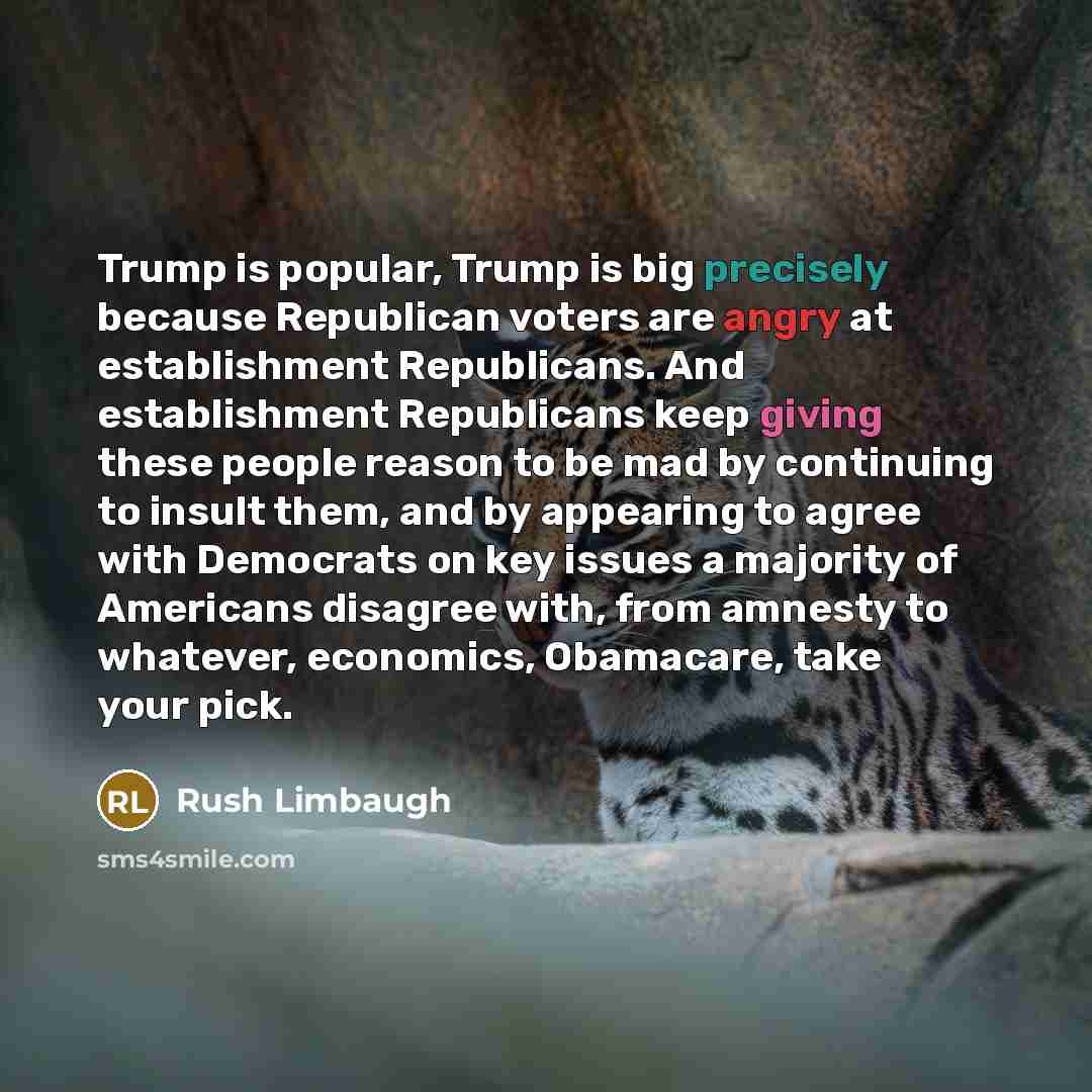 “Trump is popular, Trump is big precisely because Republican voters are angry at establishment Republicans. And establishment Republicans keep giving these people reason to be mad by continuing to insult them, and by appearing to agree with Democrats on key issues a majority of Americans disagree…” quote by Rush Limbaugh