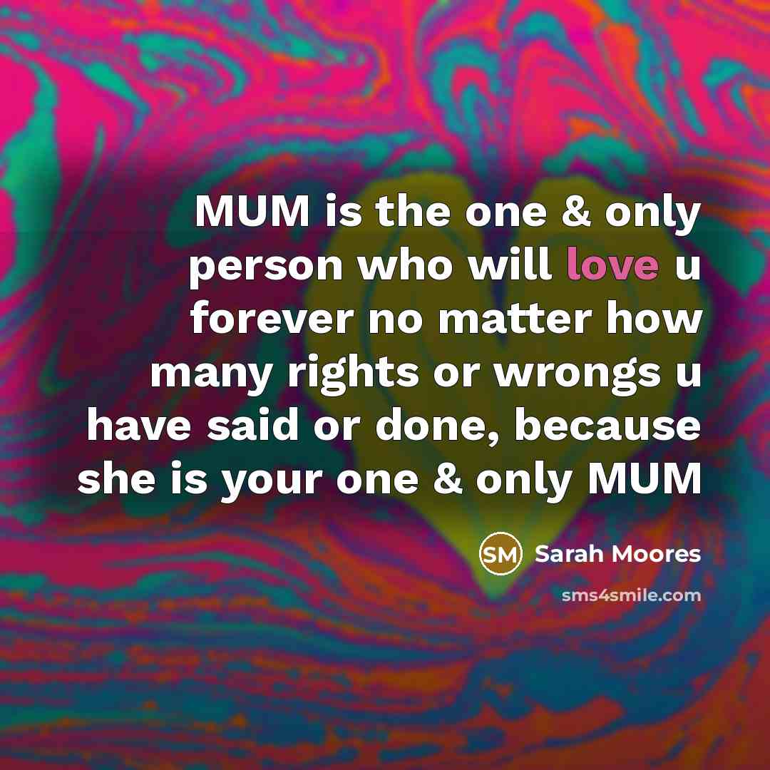 “MUM is the one & only person who will love u forever no matter how many rights or wrongs u have said or done, because she is your one & only MUM” quote by Sarah Moores