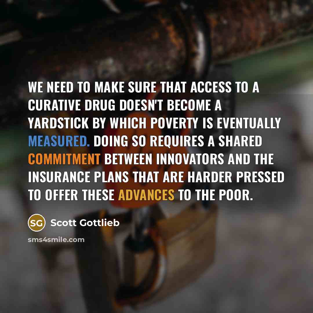 “We need to make sure that access to a curative drug doesn't become a yardstick by which poverty is eventually measured. Doing so requires a shared commitment between innovators and the insurance plans that are harder pressed to offer these advances to the poor.” quote by Scott Gottlieb