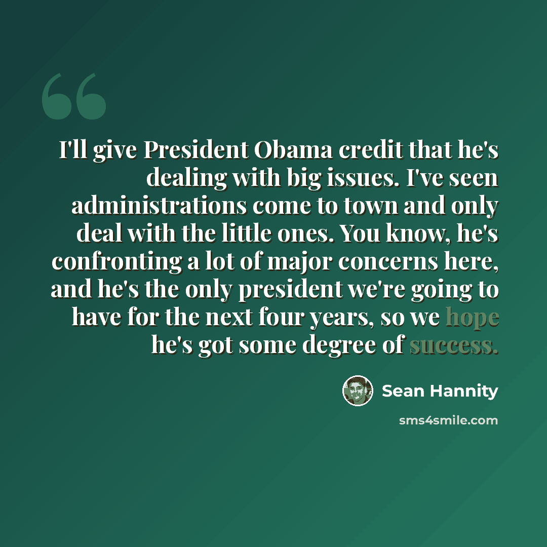 “I'll give President Obama credit that he's dealing with big issues. I've seen administrations come to town and only deal with the little ones. You know, he's confronting a lot of major concerns here, and he's the only president we're going to have for the next four years, so we hope he's got some…” quote by Sean Hannity