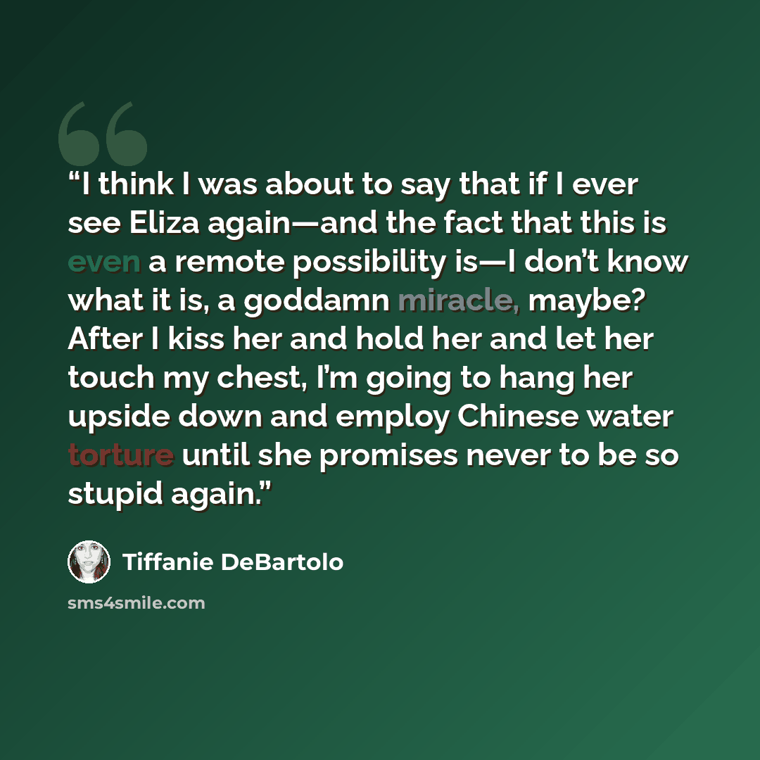 “I think I was about to say that if I ever see Eliza again—and the fact that this is even a remote possibility is—I don’t know what it is, a goddamn miracle, maybe? After I kiss her and hold her and let her touch my chest, I’m going to hang her upside down and employ Chinese water torture until she…” quote by Tiffanie DeBartolo