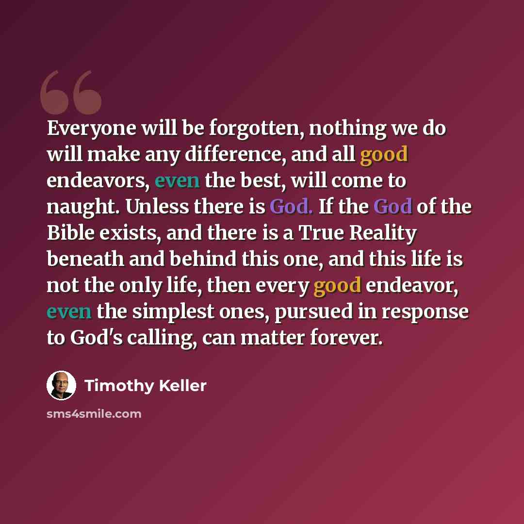“Everyone will be forgotten, nothing we do will make any difference, and all good endeavors, even the best, will come to naught. Unless there is God. If the God of the Bible exists, and there is a True Reality beneath and behind this one, and this life is not the only life, then every good…” quote by Timothy Keller
