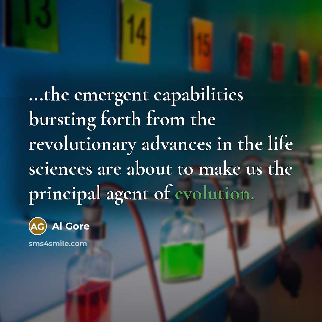“...the emergent capabilities bursting forth from the revolutionary advances in the life sciences are about to make us the principal agent of evolution.” quote by Al Gore