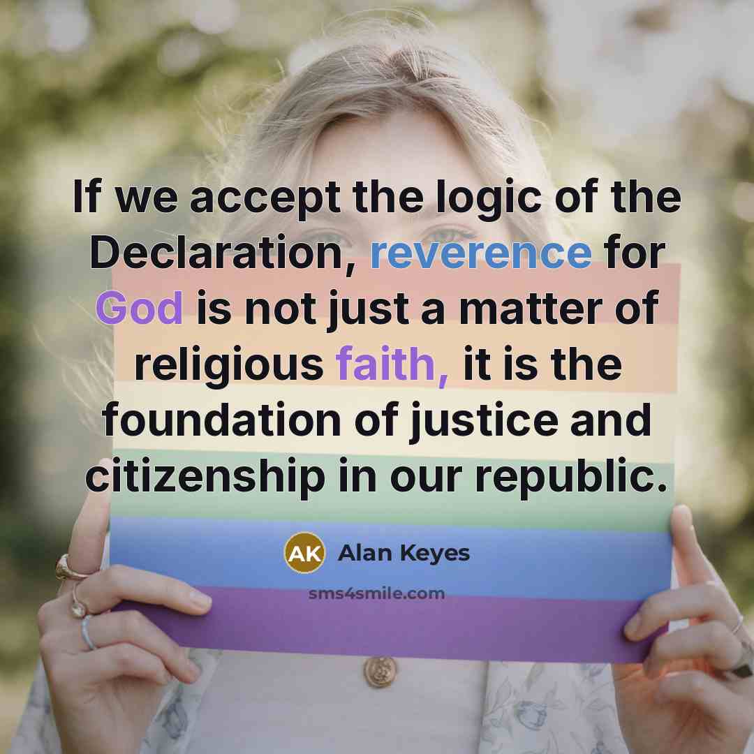 “If we accept the logic of the Declaration, reverence for God is not just a matter of religious faith, it is the foundation of justice and citizenship in our republic.” quote by Alan Keyes