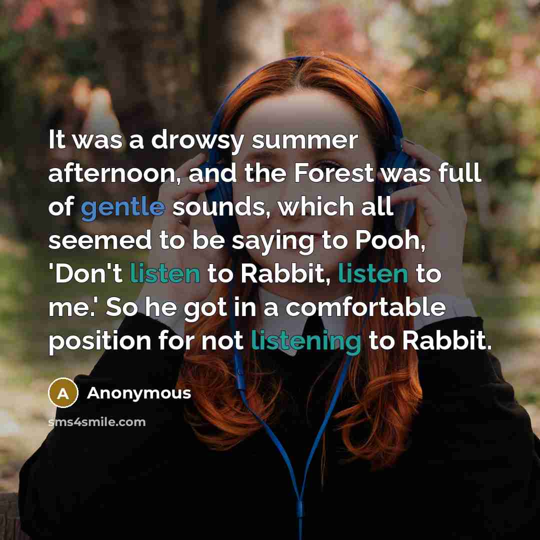 “It was a drowsy summer afternoon, and the Forest was full of gentle sounds, which all seemed to be saying to Pooh, 'Don't listen to Rabbit, listen to me.' So he got in a comfortable position for not listening to Rabbit.” quote by Anonymous
