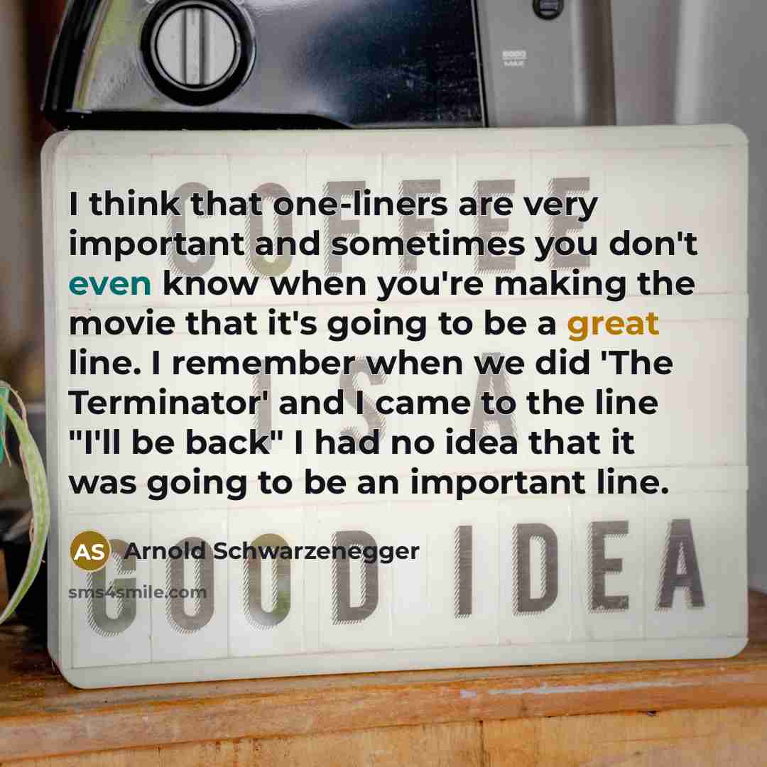 “I think that one-liners are very important and sometimes you don't even know when you're making the movie that it's going to be a great line. I remember when we did 'The Terminator' and I came to the line "I'll be back" I had no idea that it was going to be an important line.” quote by Arnold Schwarzenegger