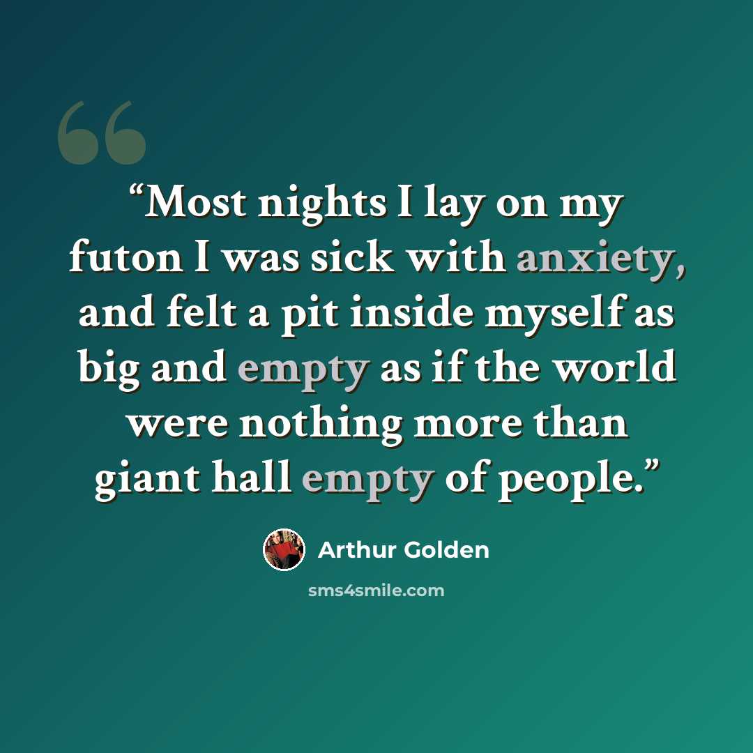 “Most nights I lay on my futon I was sick with anxiety, and felt a pit inside myself as big and empty as if the world were nothing more than giant hall empty of people.” quote by Arthur Golden