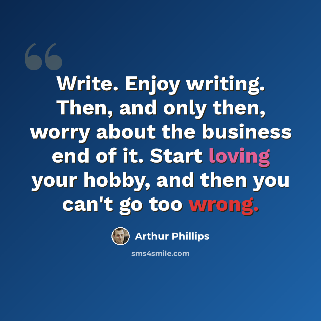 “Write. Enjoy writing. Then, and only then, worry about the business end of it. Start loving your hobby, and then you can't go too wrong.” quote by Arthur Phillips