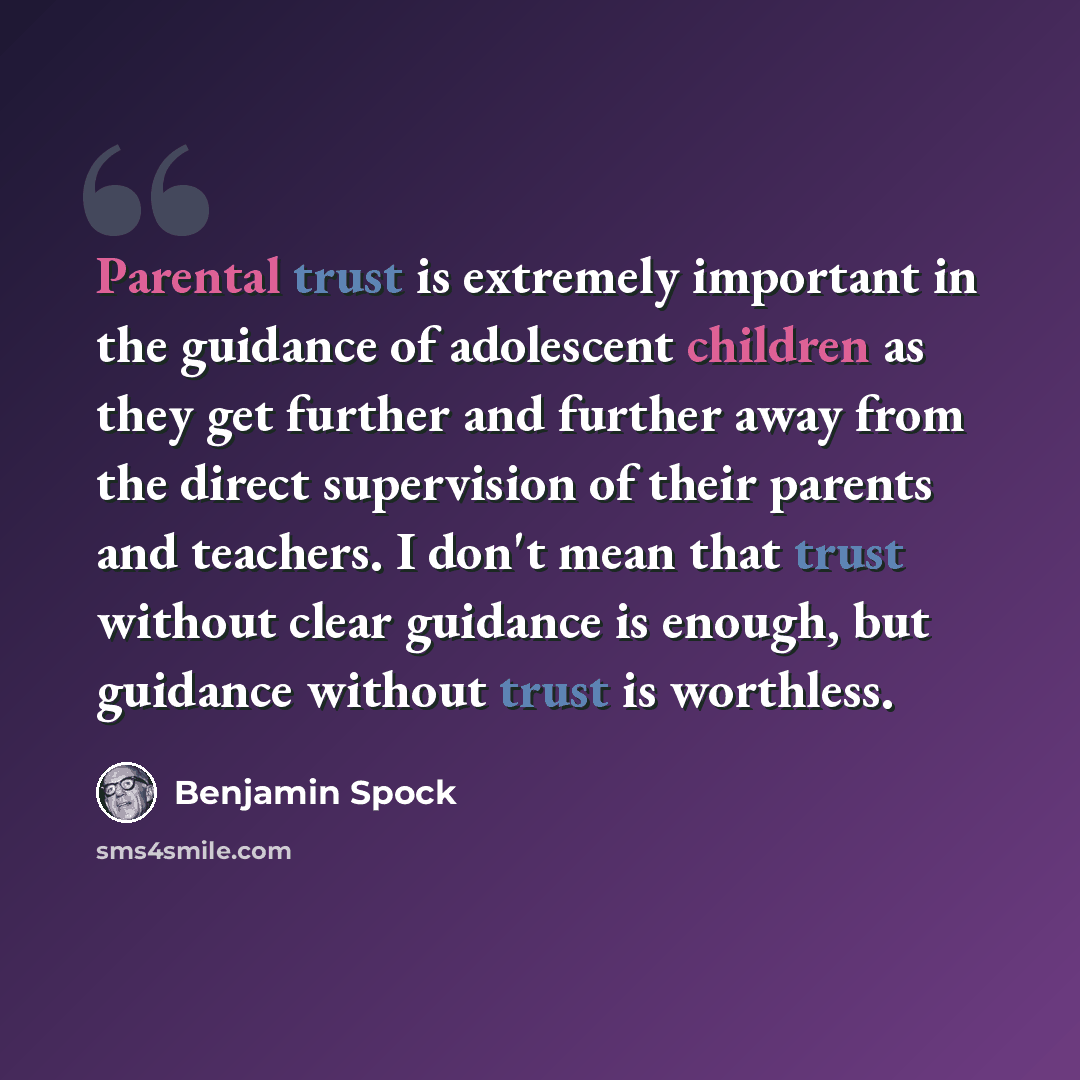 “Parental trust is extremely important in the guidance of adolescent children as they get further and further away from the direct supervision of their parents and teachers. I don't mean that trust without clear guidance is enough, but guidance without trust is worthless.” quote by Benjamin Spock