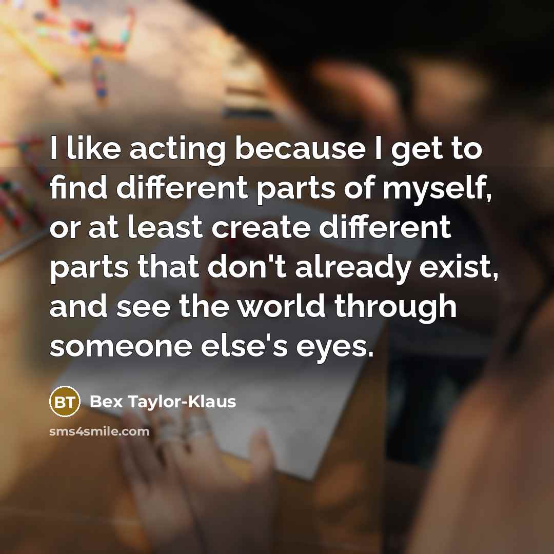 “I like acting because I get to find different parts of myself, or at least create different parts that don't already exist, and see the world through someone else's eyes.” quote by Bex Taylor-Klaus