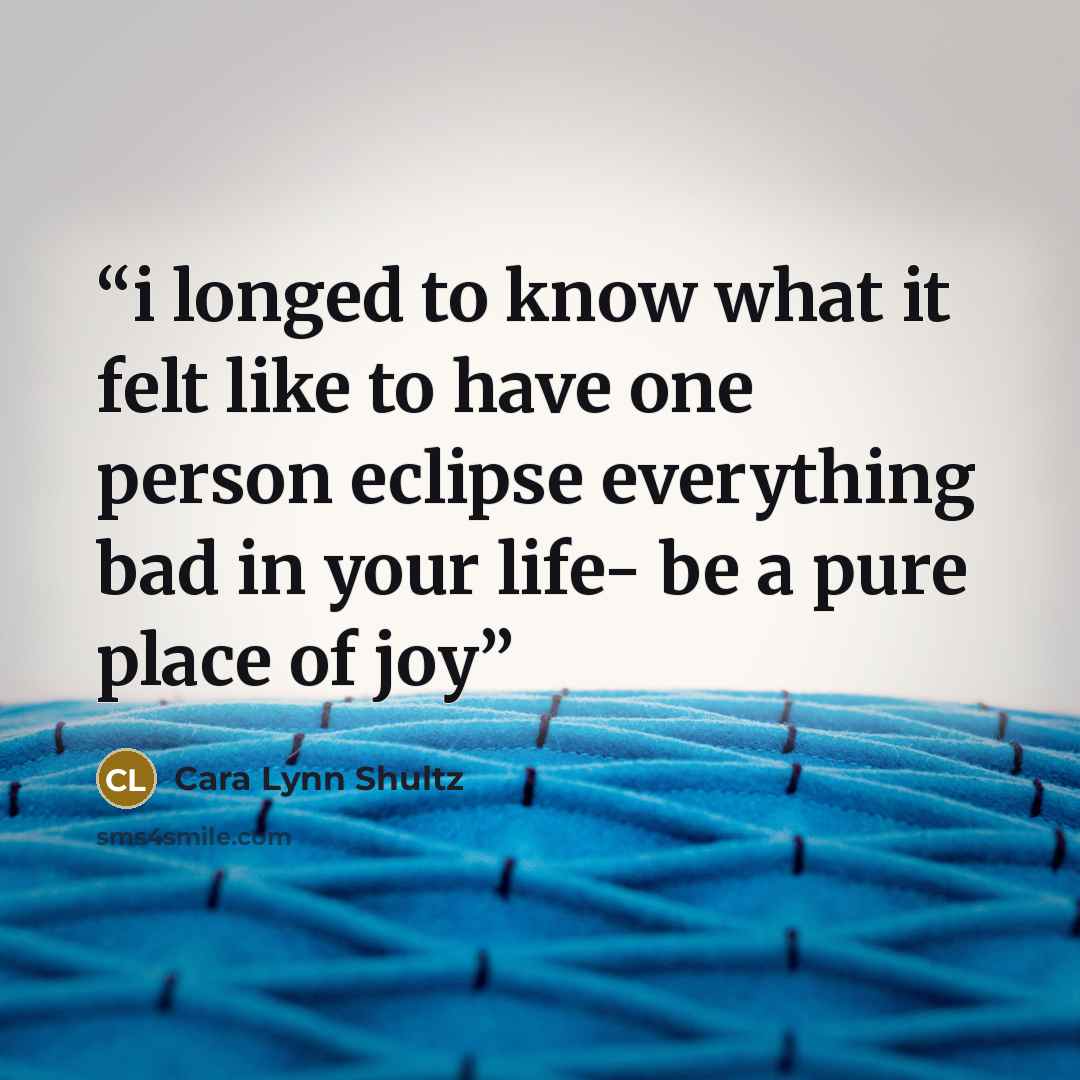 “i longed to know what it felt like to have one person eclipse everything bad in your life- be a pure place of joy” quote by Cara Lynn Shultz
