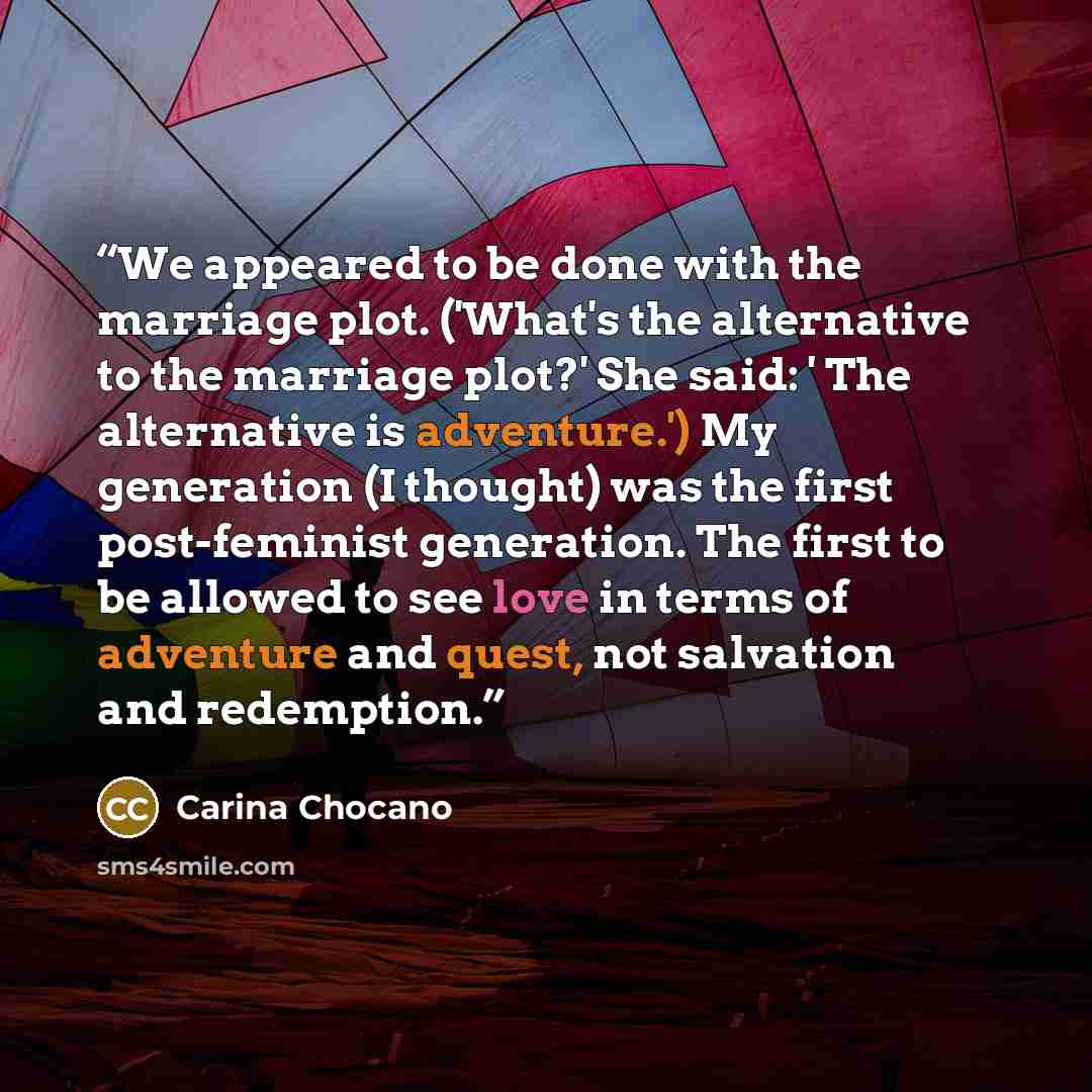 “We appeared to be done with the marriage plot. ('What's the alternative to the marriage plot?' She said: ' The alternative is adventure.') My generation (I thought) was the first post-feminist generation. The first to be allowed to see love in terms of adventure and quest, not salvation and…” quote by Carina Chocano