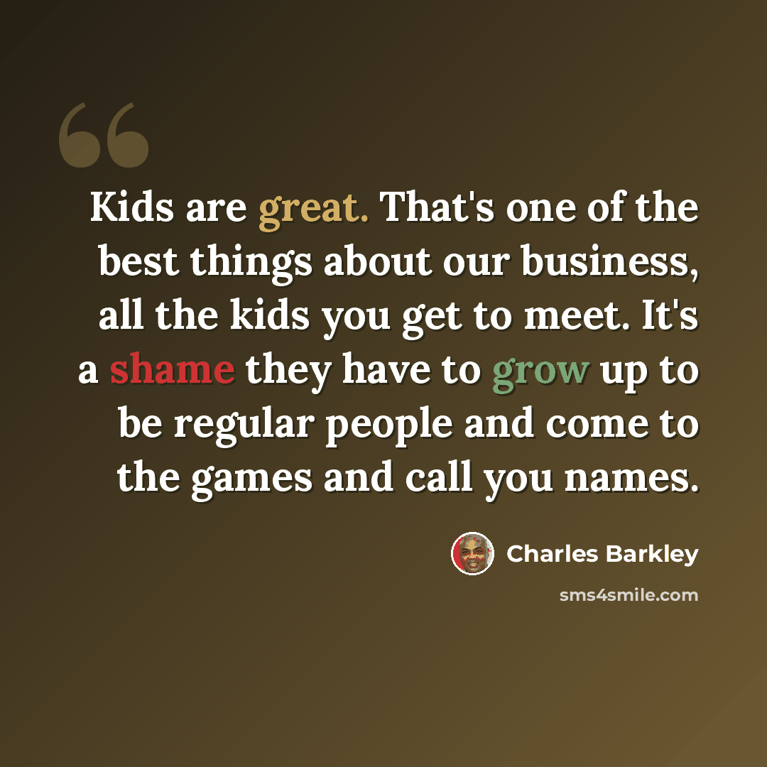 “Kids are great. That's one of the best things about our business, all the kids you get to meet. It's a shame they have to grow up to be regular people and come to the games and call you names.” quote by Charles Barkley
