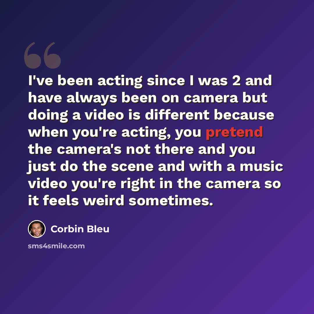 “I've been acting since I was 2 and have always been on camera but doing a video is different because when you're acting, you pretend the camera's not there and you just do the scene and with a music video you're right in the camera so it feels weird sometimes.” quote by Corbin Bleu