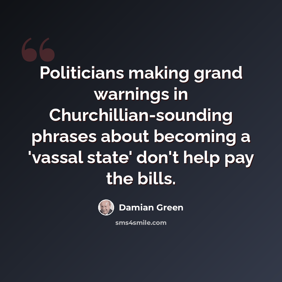 “Politicians making grand warnings in Churchillian-sounding phrases about becoming a 'vassal state' don't help pay the bills.” quote by Damian Green