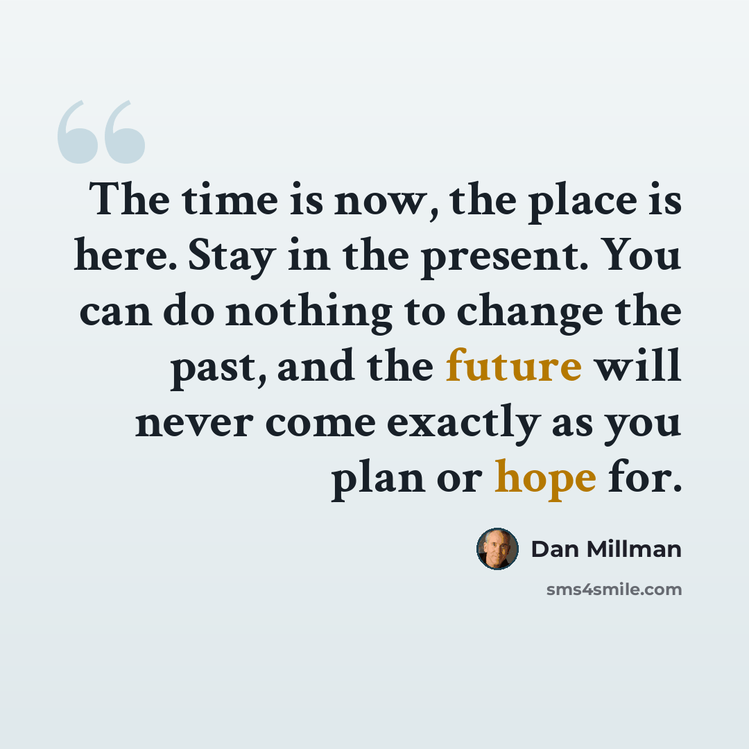 “The time is now, the place is here. Stay in the present. You can do nothing to change the past, and the future will never come exactly as you plan or hope for.” quote by Dan Millman
