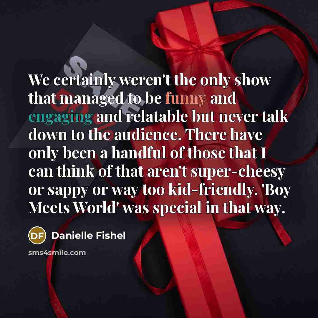 “We certainly weren't the only show that managed to be funny and engaging and relatable but never talk down to the audience. There have only been a handful of those that I can think of that aren't super-cheesy or sappy or way too kid-friendly. 'Boy Meets World' was special in that way.” quote by Danielle Fishel