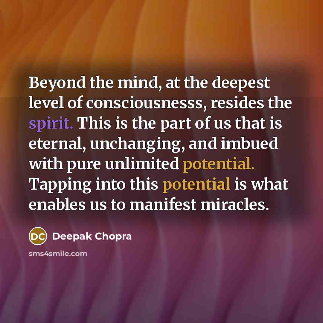 “Beyond the mind, at the deepest level of consciousnesss, resides the spirit. This is the part of us that is eternal, unchanging, and imbued with pure unlimited potential. Tapping into this potential is what enables us to manifest miracles.” quote by Deepak Chopra
