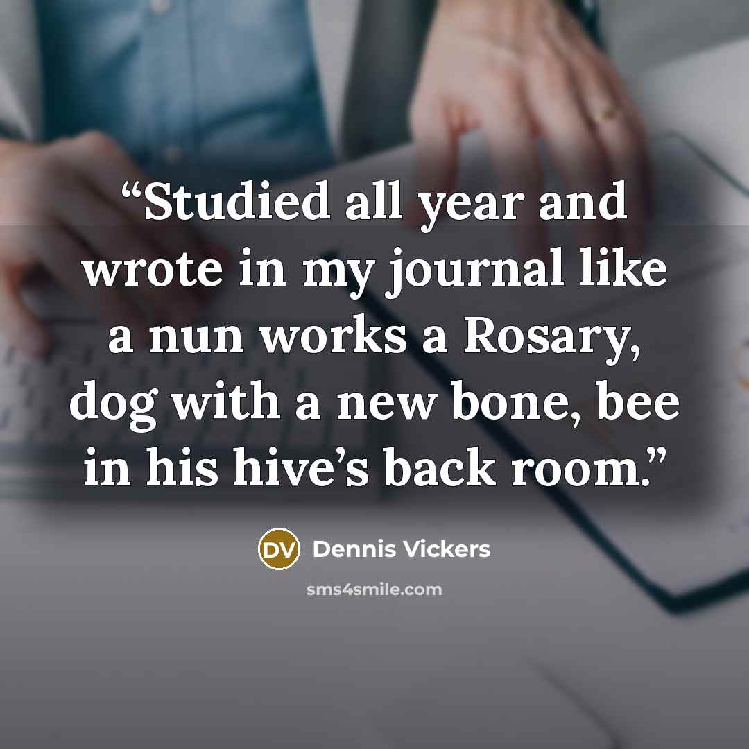 “Studied all year and wrote in my journal like a nun works a Rosary, dog with a new bone, bee in his hive’s back room.” quote by Dennis Vickers