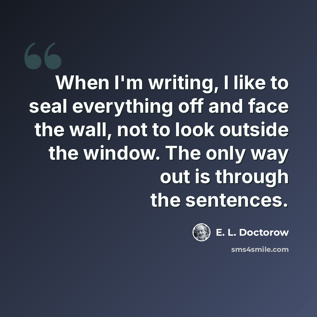 “When I'm writing, I like to seal everything off and face the wall, not to look outside the window. The only way out is through the sentences.” quote by E. L. Doctorow