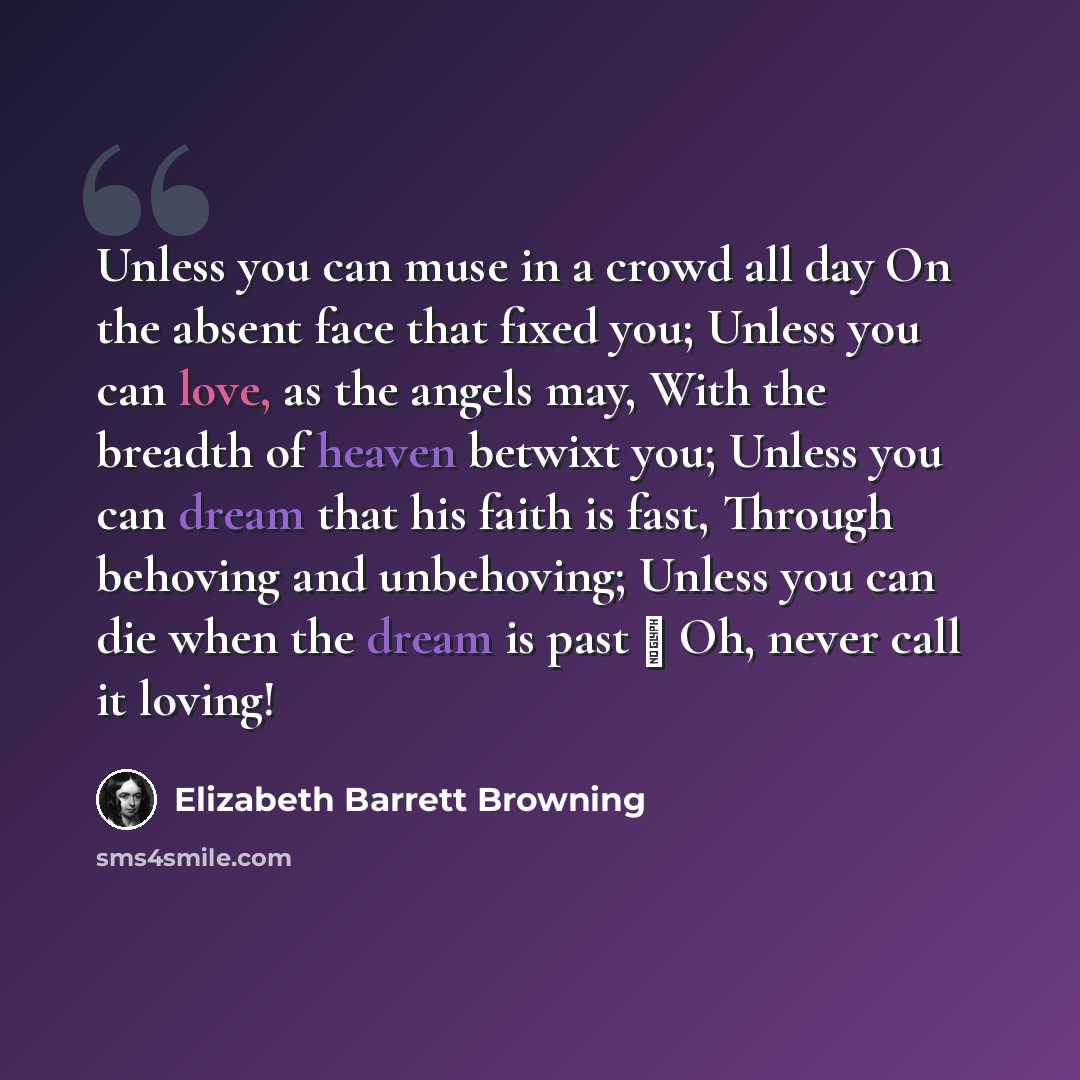“Unless you can muse in a crowd all day On the absent face that fixed you; Unless you can love, as the angels may, With the breadth of heaven betwixt you; Unless you can dream that his faith is fast, Through behoving and unbehoving; Unless you can die when the dream is past  Oh, never call it…” quote by Elizabeth Barrett Browning