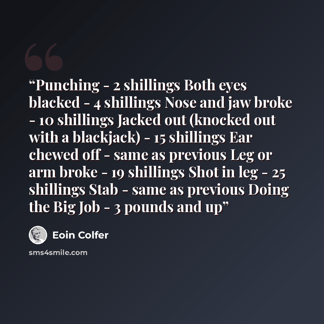 “Punching - 2 shillings Both eyes blacked - 4 shillings Nose and jaw broke - 10 shillings Jacked out (knocked out with a blackjack) - 15 shillings Ear chewed off - same as previous Leg or arm broke - 19 shillings Shot in leg - 25 shillings Stab - same as previous Doing the Big Job - 3 pounds and up” quote by Eoin Colfer