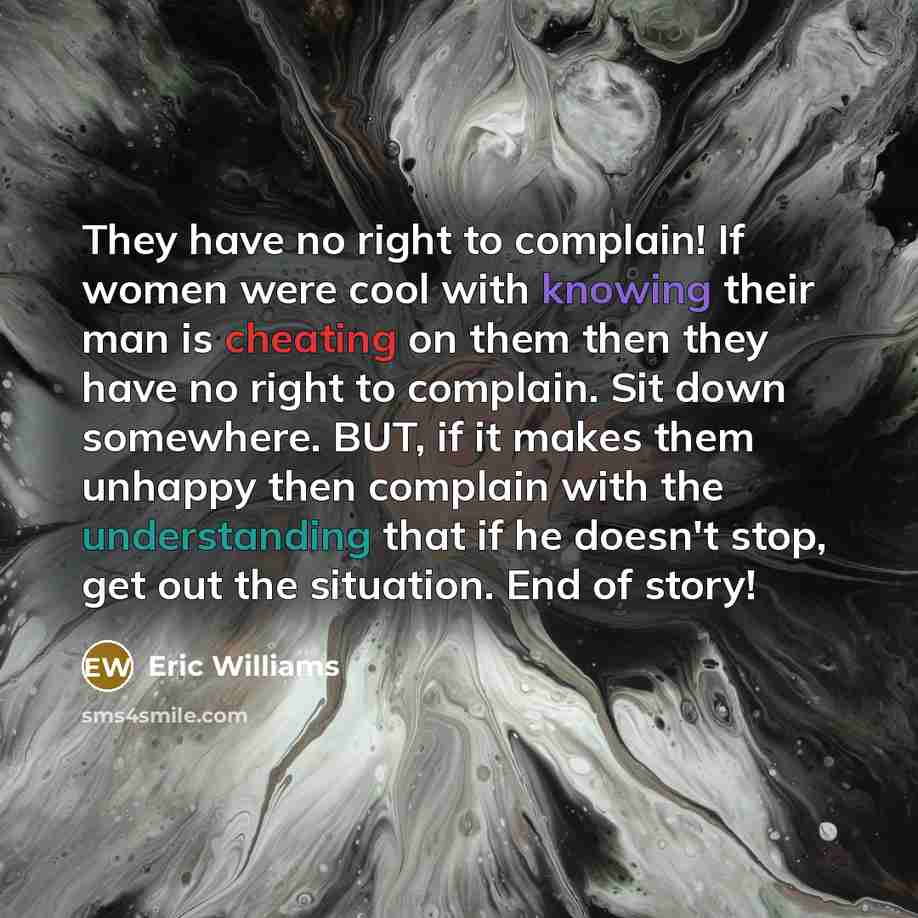 “They have no right to complain! If women were cool with knowing their man is cheating on them then they have no right to complain. Sit down somewhere. BUT, if it makes them unhappy then complain with the understanding that if he doesn't stop, get out the situation. End of story!” quote by Eric Williams