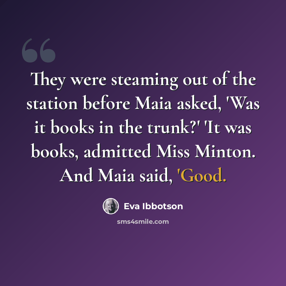 “They were steaming out of the station before Maia asked, 'Was it books in the trunk?' 'It was books, admitted Miss Minton. And Maia said, 'Good.” quote by Eva Ibbotson