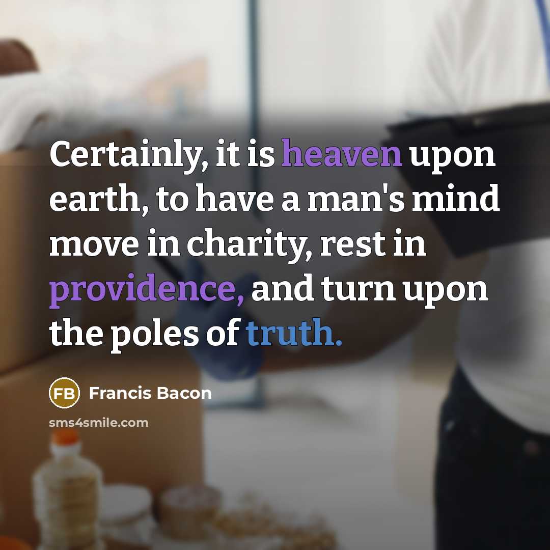 “Certainly, it is heaven upon earth, to have a man's mind move in charity, rest in providence, and turn upon the poles of truth.” quote by Francis Bacon