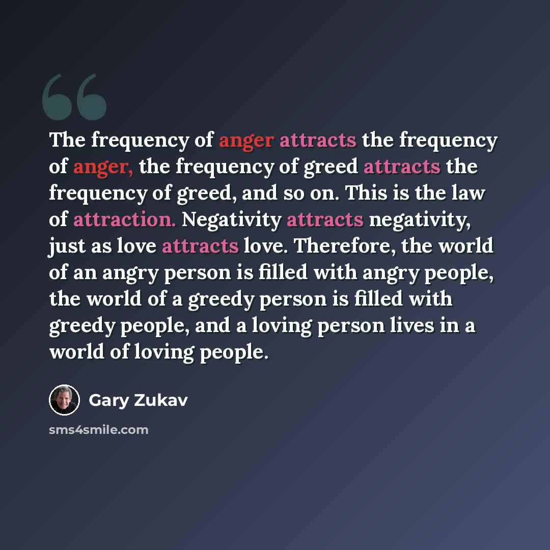 “The frequency of anger attracts the frequency of anger, the frequency of greed attracts the frequency of greed, and so on. This is the law of attraction. Negativity attracts negativity, just as love attracts love. Therefore, the world of an angry person is filled with angry people, the world of a…” quote by Gary Zukav