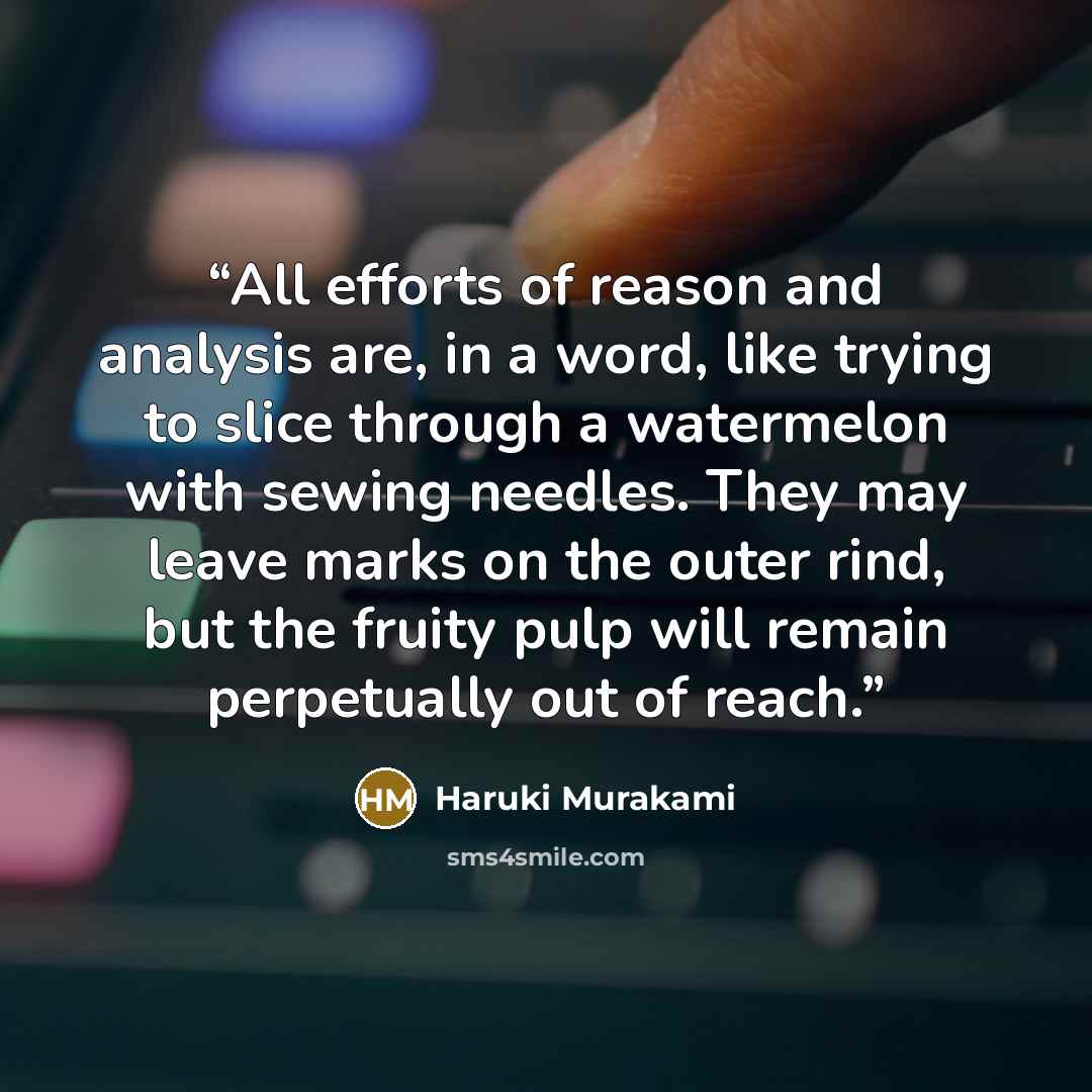 “All efforts of reason and analysis are, in a word, like trying to slice through a watermelon with sewing needles. They may leave marks on the outer rind, but the fruity pulp will remain perpetually out of reach.” quote by Haruki Murakami