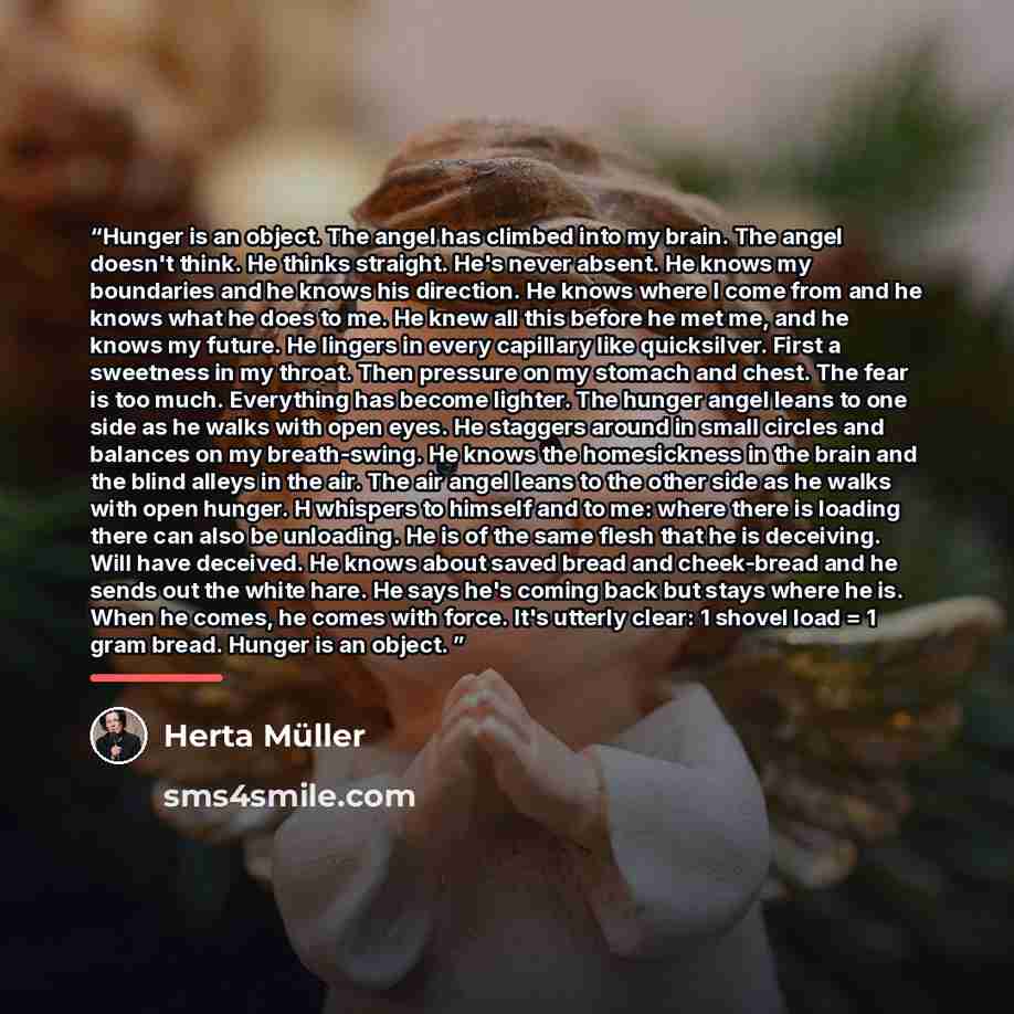 “Hunger is an object. The angel has climbed into my brain. The angel doesn't think. He thinks straight. He's never absent. He knows my boundaries and he knows his direction. He knows where I come from and he knows what he does to me. He knew all this before he met me, and he knows my future. He…” quote by Herta Müller