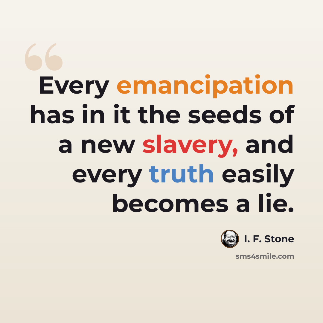 “Every emancipation has in it the seeds of a new slavery, and every truth easily becomes a lie.” quote by I. F. Stone