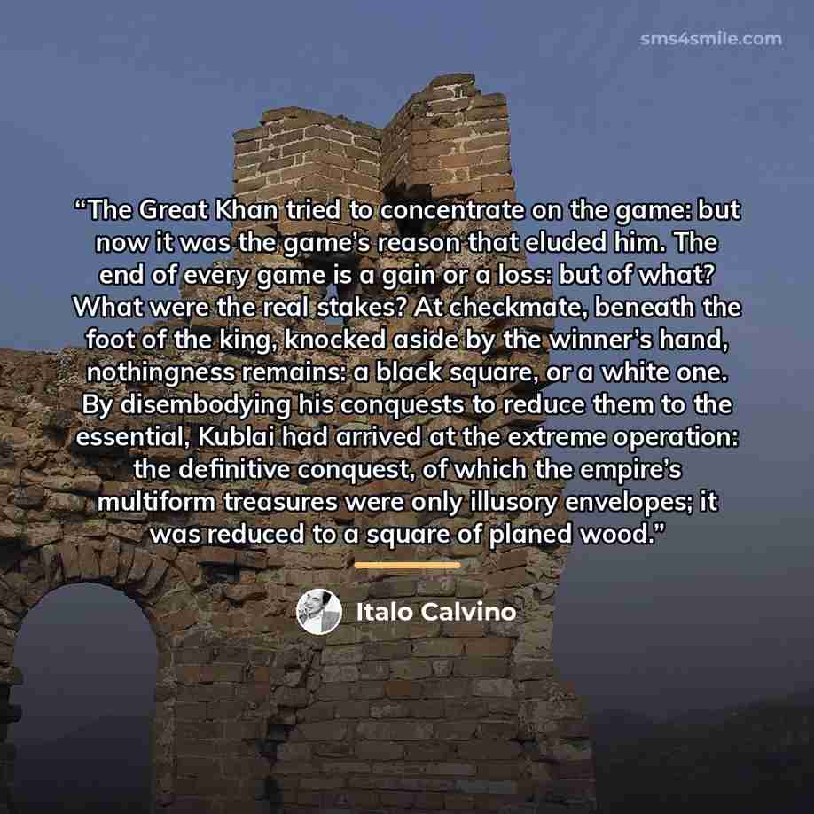 “The Great Khan tried to concentrate on the game: but now it was the game’s reason that eluded him. The end of every game is a gain or a loss: but of what? What were the real stakes? At checkmate, beneath the foot of the king, knocked aside by the winner’s hand, nothingness remains: a black square…” quote by Italo Calvino