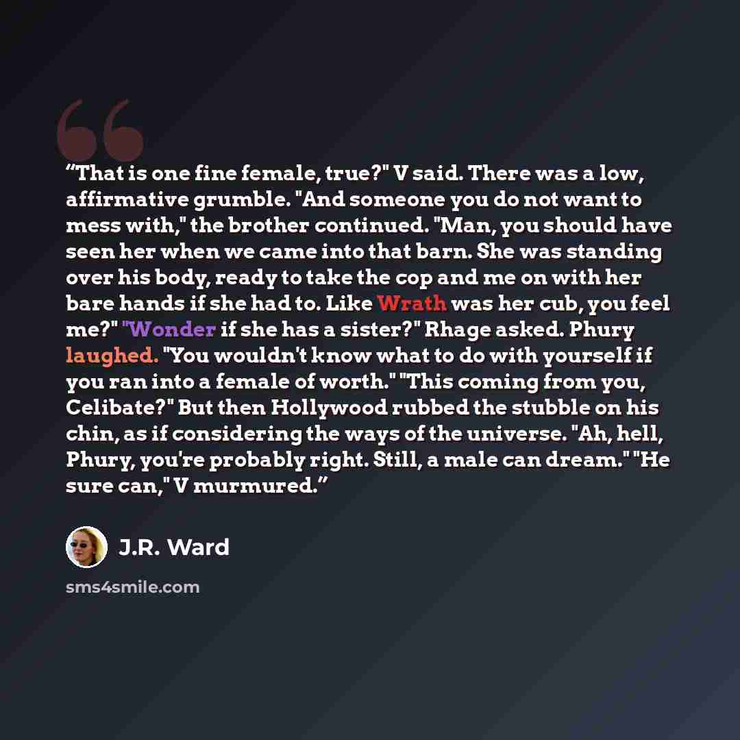 “That is one fine female, true?" V said. There was a low, affirmative grumble. "And someone you do not want to mess with," the brother continued. "Man, you should have seen her when we came into that barn. She was standing over his body, ready to take the cop and me on with her bare hands if she…” quote by J.R. Ward