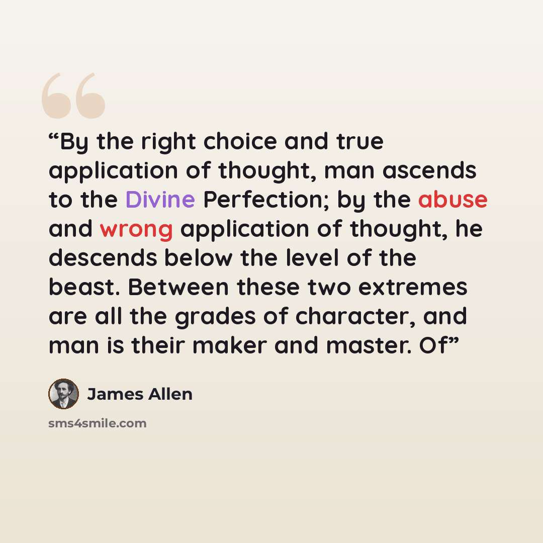 “By the right choice and true application of thought, man ascends to the Divine Perfection; by the abuse and wrong application of thought, he descends below the level of the beast. Between these two extremes are all the grades of character, and man is their maker and master. Of” quote by James Allen