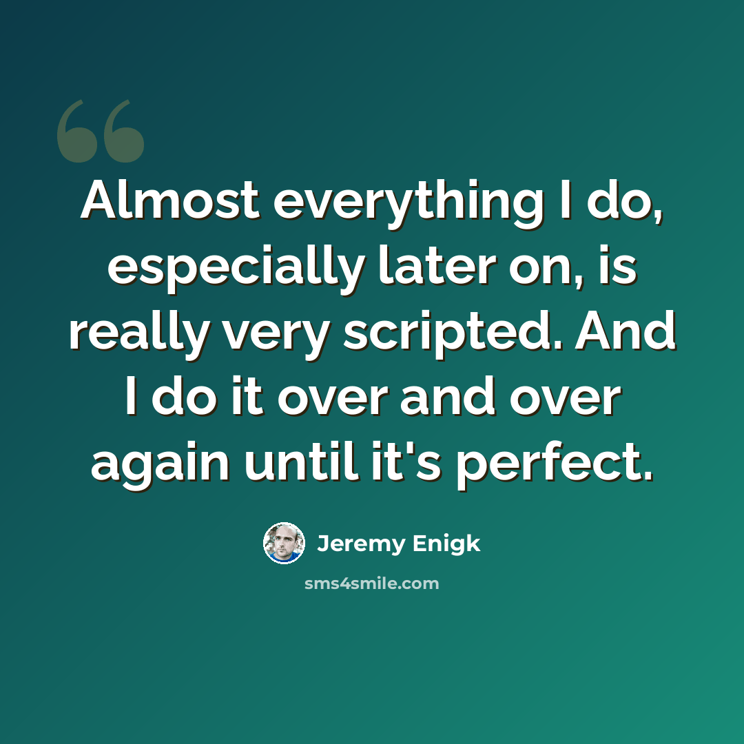 “Almost everything I do, especially later on, is really very scripted. And I do it over and over again until it's perfect.” quote by Jeremy Enigk