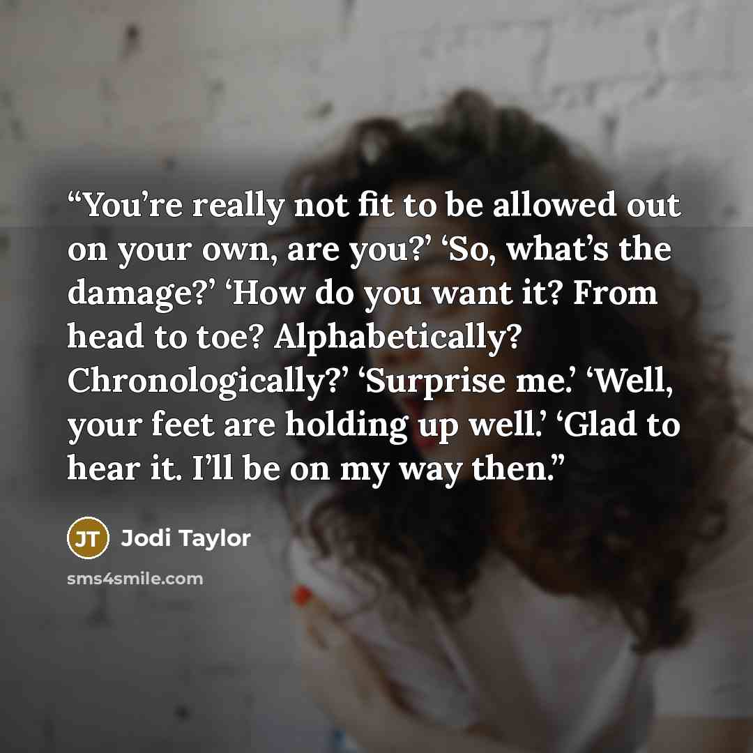 “You’re really not fit to be allowed out on your own, are you?’ ‘So, what’s the damage?’ ‘How do you want it? From head to toe? Alphabetically? Chronologically?’ ‘Surprise me.’ ‘Well, your feet are holding up well.’ ‘Glad to hear it. I’ll be on my way then.” quote by Jodi Taylor
