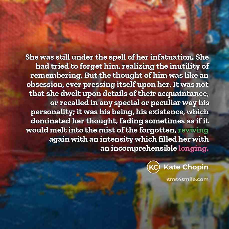 “She was still under the spell of her infatuation. She had tried to forget him, realizing the inutility of remembering. But the thought of him was like an obsession, ever pressing itself upon her. It was not that she dwelt upon details of their acquaintance, or recalled in any special or peculiar…” quote by Kate Chopin