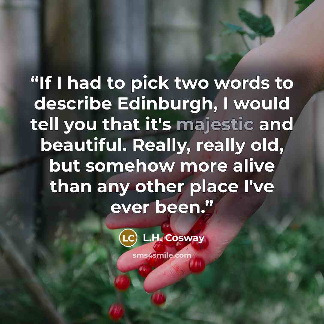 “If I had to pick two words to describe Edinburgh, I would tell you that it's majestic and beautiful. Really, really old, but somehow more alive than any other place I've ever been.” quote by L.H. Cosway