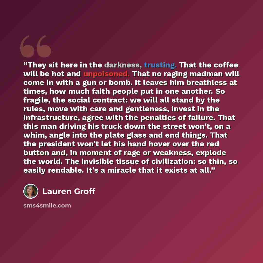 “They sit here in the darkness, trusting. That the coffee will be hot and unpoisoned. That no raging madman will come in with a gun or bomb. It leaves him breathless at times, how much faith people put in one another. So fragile, the social contract: we will all stand by the rules, move with care…” quote by Lauren Groff